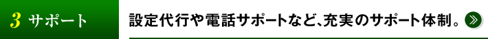 3 サポート 設定代行や電話サポートなど、充実のサポート体制。